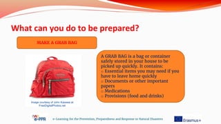 What can you do to be prepared?
e-Learning for the Prevention, Preparedness and Response to Natural Disasters
MAKE A GRAB BAG
A GRAB BAG is a bag or container
safely stored in your house to be
picked up quickly. It contains:
o Essential items you may need if you
have to leave home quickly
o Documents or other important
papers
o Medications
o Provisions (food and drinks)
Image courtesy of John Kasawa at
FreeDigitalPhotos.net
 