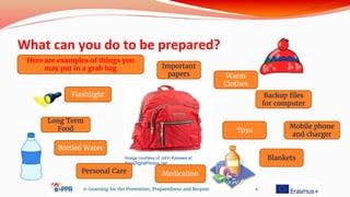 What can you do to be prepared?
e-Learning for the Prevention, Preparedness and Response to Natural Disasters
Image courtesy of John Kasawa at
FreeDigitalPhotos.net
Here are examples of things you
may put in a grab bag
Flashlight
Long Term
Food
Bottled Water
Personal Care
Important
papers
Backup files
for computer
Warm
Clothes
Toys
Blankets
Medication
Mobile phone
and charger
 