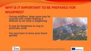 WHY IS IT IMPORTANT TO BE PREPARED FOR
WILDFIRES?
o During wildfires, large areas may be
covered with smoke making it
difficult to see what is happening
o It may be dangerous to stay in
particular areas
o You may have to leave your home
quickly
e-Learning for the Prevention, Preparedness and Response to Natural Disasters
 