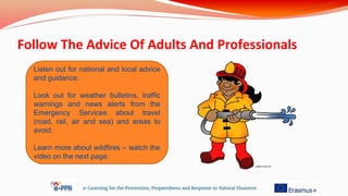 Follow The Advice Of Adults And Professionals
e-Learning for the Prevention, Preparedness and Response to Natural Disasters
Listen out for national and local advice
and guidance.
Look out for weather bulletins, traffic
warnings and news alerts from the
Emergency Services about travel
(road, rail, air and sea) and areas to
avoid.
Learn more about wildfires – watch the
video on the next page.
 