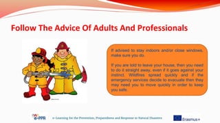 Follow The Advice Of Adults And Professionals
e-Learning for the Prevention, Preparedness and Response to Natural Disasters
If advised to stay indoors and/or close windows,
make sure you do.
If you are told to leave your house, then you need
to do it straight away, even if it goes against your
instinct. Wildfires spread quickly and if the
emergency services decide to evacuate then they
may need you to move quickly in order to keep
you safe.
 