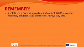 REMEMBER!
• A wildfire is a fire that spreads out of control. Wildfires can be
extremely dangerous and destructive. Always stay safe.
e-Learning for the Prevention, Preparedness and Response to Natural Disasters
 