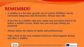 REMEMBER!
• A wildfire is a fire that spreads out of control. Wildfires can be
extremely dangerous and destructive. Always stay safe.
• If you live in a wildfire risk area, make sure you know what to do
before a wildfire occurs. Make sure you and your family are
prepared.
• Always follow the advice of adults and professionals.
• Take a look at the next module to find out what happens during
and after a wildfire.
e-Learning for the Prevention, Preparedness and Response to Natural Disasters
 