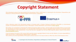 Copyright Statement
This educational resource has been produced by the partners of the e-PPR Project (e-Learning for the Prevention, Preparedness and
Response to Natural Disasters) with the support of the Erasmus+ programme.
Unless otherwise stated, this educational resource is licensed under a Creative Commons Attribution-ShareAlike 4.0 International
License. It is attributed to the partners of the e-PPR project. Further information can be found at www.e-ppr.eu
The authors are committed to respecting the intellectual property rights of others, and have taken all reasonable efforts to ensure that
the reproduction of content (text, pictures, etc.) has been done with the full consent of copyright holders and that all copyright holders
are acknowledged in such reproductions. If you feel that your copyright has not been fully respected, please contact us by email at
projectmanager@e-ppr.eu.
If you are going to use parts of the content with materials whose copyright holder(s) is/are not the authors, it is your responsibility to
make sure you do so, respecting the original holder’s copyrights.
This content is the sole responsibility of the project partners and can in no way be taken to reflect the views of the European Union.
e-Learning for the Prevention, Preparedness and Response to Natural Disasters
68
 