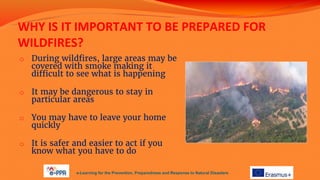WHY IS IT IMPORTANT TO BE PREPARED FOR
WILDFIRES?
o During wildfires, large areas may be
covered with smoke making it
difficult to see what is happening
o It may be dangerous to stay in
particular areas
o You may have to leave your home
quickly
o It is safer and easier to act if you
know what you have to do
e-Learning for the Prevention, Preparedness and Response to Natural Disasters
 