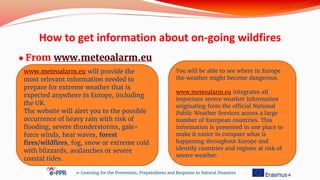How to get information about on-going wildfires
● From www.meteoalarm.eu
e-Learning for the Prevention, Preparedness and Response to Natural Disasters
www.meteoalarm.eu will provide the
most relevant information needed to
prepare for extreme weather that is
expected anywhere in Europe, including
the UK.
The website will alert you to the possible
occurrence of heavy rain with risk of
flooding, severe thunderstorms, gale-
force winds, heat waves, forest
fires/wildfires, fog, snow or extreme cold
with blizzards, avalanches or severe
coastal tides.
You will be able to see where in Europe
the weather might become dangerous.
www.meteoalarm.eu integrates all
important severe weather information
originating from the official National
Public Weather Services across a large
number of European countries. This
information is presented in one place to
make it easier to compare what is
happening throughout Europe and
identify countries and regions at risk of
severe weather.
 