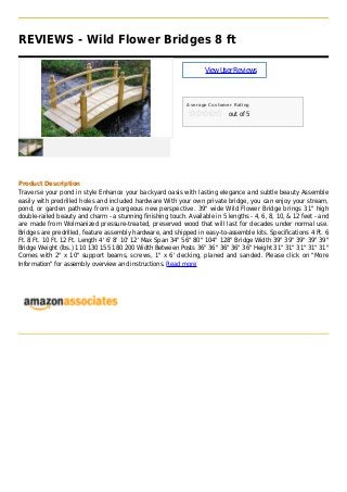 REVIEWS - Wild Flower Bridges 8 ft
ViewUserReviews
Average Customer Rating
out of 5
Product Description
Traverse your pond in style Enhance your backyard oasis with lasting elegance and subtle beauty Assemble
easily with predrilled holes and included hardware With your own private bridge, you can enjoy your stream,
pond, or garden pathway from a gorgeous new perspective. 39" wide Wild Flower Bridge brings 31" high
double-railed beauty and charm - a stunning finishing touch. Available in 5 lengths - 4, 6, 8, 10, & 12 feet - and
are made from Wolmanized pressure-treated, preserved wood that will last for decades under normal use.
Bridges are predrilled, feature assembly hardware, and shipped in easy-to-assemble kits. Specifications 4 Ft. 6
Ft. 8 Ft. 10 Ft. 12 Ft. Length 4' 6' 8' 10' 12' Max Span 34" 56" 80" 104" 128" Bridge Width 39" 39" 39" 39" 39"
Bridge Weight (lbs.) 110 130 155 180 200 Width Between Posts 36" 36" 36" 36" 36" Height 31" 31" 31" 31" 31"
Comes with 2" x 10" support beams, screws, 1" x 6' decking, planed and sanded. Please click on "More
Information" for assembly overview and instructions. Read more
 