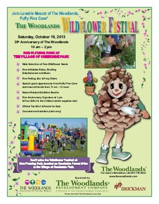 Join Lovable Mascot of The Woodlands,
Puffy Pine Cone®
	 Wide Selection of Free Wildflower Seeds
	 Free Inflatable Rides, Strolling
	 Entertainment and Music
	 Free Petting Zoo & Pony Rides
	 Special guest appearances from Puffy Pine Cone
	 and mascot friends from 11 am – 12 noon
	 Nature-Related Exhibitor Booths
	 Free Anniversary Cupcakes at 1 pm
	 & Free Gifts for the Children (while supplies last)
	 Official Tee Shirt & Poster for Sale
	 Concessions Available (cash only)
Saturday, October 19, 2013
39th
Anniversary of The Woodlands
10 am – 2 pm
Rob Fleming Park at 
the Village of Creekside park
Sponsored by:
Proceeds benefit The Woodlands Lions Club
For more information, call 281-719-6333
www.thewoodlands.com
Don’t miss the Wildflower Festival at
Rob Fleming Park, located on Creekside Forest Drive
in the Village of Creekside Park.
The Woodlands
Wildflower Festival
 