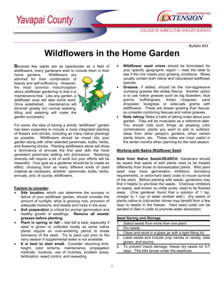 Bulletin #43

                   Wildflowers in the Home Garden
Because few sights are as spectacular as a field of                 •   Wildflower seed mixes should be formulated for
wildflowers, many gardeners wish to include them in their               your specific geographic region -- read the label to
home gardens.         Wildflowers are                                   see if the mix meets your growing conditions. Mixes
admired for their combination of                                        usually contain both native and naturalized wildflower
beauty and self-sufficiency. However,                                   species.
the most common misconception                                       •   Grasses, if added, should be the non-aggressive
about wildflower gardening is that it is                                clumping grasses like sheep fescue. Another option
maintenance-free. Like any garden, a                                    is to use native grasses such as big bluestem, blue
wildflower area will take some work.                                    grama, buffalograss, Indian ricegrass, sand
Once established, maintenance will                                      dropseed, lovegrass or side-oats grama with
diminish greatly but normal weeding,                                    wildflowers. These are slower growing than fescue,
tilling and watering will make the                                      so consider combining fescues and native grasses.
garden successful.                                                  •   Note taking: Make a habit of taking notes about your
                                                                        garden. They will be invaluable as a reference later.
For some, the idea of having a strictly “wildflower” garden             You should note such things as pleasing color
has been expanded to include a more integrated planting                 combinations, plants you want to add or subtract,
of flowers and shrubs, including as many native plantings               ideas from other people’s gardens, when certain
as possible. Wildflowers should be mixed into your                      plants bloom, etc. These notes are most useful in
garden along with other selected perennials, bulbs, herbs,              the winter months when planning for the next season.
and flowering shrubs. Planting wildflowers alone will show
a dominance of annuals the first year with the more                 Working with Native Wildflower Seed:
persistent perennials settling into dominance. Retaining
diversity will require a bit of work but your efforts will be       Note from Native Seeds/SEARCH: Gardeners should
rewarded. Your goal as a gardener should be to create an            be aware that seeds of wild plants need to be treated
effect, choosing from as many different kinds of plant              differently from those of domesticated plants. Wild plant
material as necessary, whether perennials, bulbs, herbs,            seed may have germination inhibitors, dormancy
annuals, and, of course, wildflowers.                               requirements, or extra-hard seed coats to insure survival
                                                                    of the plant. Before planting wild seeds, gardeners may
                                                                    find it helpful to pre-treat the seeds. Chemical inhibitors
Factors to consider:                                                on seeds, well known on chilte pines, need to be flushed
• Site location, which can determine the success or                 away. (One gardener found that a solution of 1 tsp.
   failure of your wildflower garden, should consider the           vinegar to 1 cup of water worked well.) Dry seeds of
   amount of sunlight, what is growing now, provision of            plants native to cold-winter climes may benefit from a few
   adequate moisture, and weeds and rocks in the area.              days to weeks in the freezer. Hard seed coats can be
• Soil preparation is critical for prompt germination and           sanded or filed in order to promote water absorption.
   healthy growth of seedlings. Remove all weeds/
   grasses before planting.                                         Seed Saving and Storage
• Plant in spring or fall -- late fall is best, especially if       1. Select seeds from more than one plant.
   seed is grown or collected locally as some native                2. Dry seeds.
   plants require an over-wintering period to break
                                                                    3. Clean and store in a glass jar with a tight fitting lid.
   dormancy of the seed. Try to plant just prior to the
   rainy season if supplemental water is not available.             4. Label seeds and include crop names or variety, date
                                                                       grown, and source.
• It is best to start small. Consider: blooming time,
   height, color scheme, maintenance, propagation                   5. To prevent insect damage, freeze dry seeds for 5-7
   methods, moisture, use of mulches, problem areas,                   days. This kills larvae under the seedcoat.
   fertilization, weed control, and reseeding.

                                                                1
 