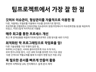 팀프로젝트에서 가장 잘 한 점
깃허브 이슈관리, 형상관리를 자율적으로 이용한 점
다른, 처음에는 트렐로를 이용해서 이슈를 관리하기로 했지만,
프로젝트를 진행하면서 깃허브연동 이슈관리의 장점(커밋메시지 이슈번호연동 등)을 체감하게
되었고, 자연스럽게 적극적으로 사용함
매주 회고를 통한 프로세스 개선
회고 후 문제상황을 해결하기위해 팀프로젝트 진행 방식을 새로 디자인
최적화된 짝 프로그래밍으로 작업효율 업!
다른 기술성향을 가진 두명이 같은 팀,
하루에 2시간동안, 서버와 클라이언트쪽 이슈 두개 처리,
오버 엔지니어링 방지, 시간 내에 처리를 못하면 자식 이슈 생성
10분 간격으로 역할교체를 통해 두사람이 한명 있건 처럼 코딩
꼭 필요한 문서를 빠르게 만들어 활용
후반부 리펙토링 URL 인터페이스 설계 문서 제작
 