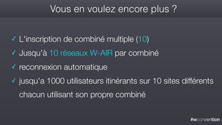 #wconvention
Vous en voulez encore plus ?
✓ L'inscription de combiné multiple (10)
✓ Jusqu’à 10 réseaux W-AIR par combiné
✓ reconnexion automatique
✓ jusqu'a 1000 utilisateurs itinérants sur 10 sites différents
chacun utilisant son propre combiné
 