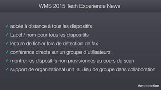 #wconvention
WMS 2015 Tech Experience News
✓ accès à distance à tous les dispositifs
✓ Label / nom pour tous les dispositifs
✓ lecture de fichier lors de détection de fax
✓ conférence directe sur un groupe d'utilisateurs
✓ montrer les dispositifs non provisionnés au cours du scan
✓ support de organizational unit au lieu de groupe dans collaboration
 