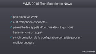 #wconvention
WMS 2015 Tech Experience News
✓ pbx block via WMP
✓ état "téléphone connecté »
✓ permettre les appels d'un utilisateur à qui nous
transmettons un appel
✓ synchronisation de la configuration complète pour un
meilleur secours
 