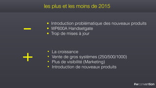 #wconvention
les plus et les moins de 2015
• La croissance
• Vente de gros systèmes (250/500/1000)
• Plus de visibilité (Marketing)
• Introduction de nouveaux produits
• Introduction problématique des nouveaux produits
• WP600A Handsetgate
• Trop de mises à jour
 