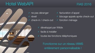 #wconvention
Hotel WebAPI FIAS 2016
✓ ne pas déranger
✓ réveil
✓ check-in / check-out
Fonctionne sur un réseau WMS
entièrement personnalisable !
✓ facturation d’appel
✓ blocage appels après check-out
✓ fonction ménage
✓ développé par Wildix
✓ facile à installer
✓ toutes les fonctions téléphoniques
 