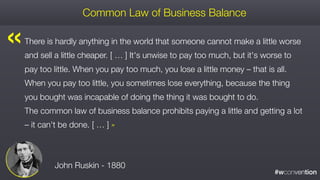 #wconvention
There is hardly anything in the world that someone cannot make a little worse
and sell a little cheaper. [ … ] It's unwise to pay too much, but it's worse to
pay too little. When you pay too much, you lose a little money – that is all.
When you pay too little, you sometimes lose everything, because the thing
you bought was incapable of doing the thing it was bought to do.  
The common law of business balance prohibits paying a little and getting a lot
– it can't be done. [ … ] »
Common Law of Business Balance
John Ruskin - 1880
« 
 