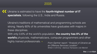 #wconvention
2005
Ukraine is estimated to have the fourth-highest number of IT
specialists, following the U.S., India and Russia.
Ukraine's traditions of mathematical and programming schools are
strong. Nearly 60% of its universities have graduates with majors in
these disciplines.  
With only 0.6% of the world's population, the country has 6% of the
world's physicists, mathematicians, computer programmers and other
highly trained professionals. »
From Gartner report: “Analysis of Ukraine as
an Offshore Services Location”
Written in 2012 by : Gianluca Tramacere | Ian Marriott
« 
 