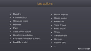 #wconvention
✓ Branding
✓ Communication
✓ Corporate image
✓ Brochure
✓ Press
✓ Sales promo actions
✓ Social media activities
✓ Customer satisfaction surveys
✓ Lead Generation
✓ Market inquiries
✓ Clients stories
✓ References
✓ Trade Shows
✓ Road Shows
✓ Videos
✓ Advertisement
✓ Contests
✓ Website SEO
✓ …
Les actions
 