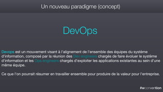 #wconvention
Un nouveau paradigme (concept)
DevOps
Devops est un mouvement visant à l'alignement de l'ensemble des équipes du système
d'information, composé par la réunion des Dev engineers chargés de faire évoluer le système
d'information et les Ops engineers chargés d'exploiter les applications existantes au sein d'une
même équipe.

Ce que l'on pourrait résumer en travailler ensemble pour produire de la valeur pour l'entreprise.
 
