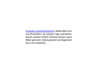 Grubatec-sicherheitstechnik- Wildunfälle sind
wie Photofallen. Sie arbeiten Tags und Nachts.
Nachts werden mittels Infratrot schwarz weiss
Bilder gemacht. Selbst getestet und begeistert.
Kann ich empfehlen
 