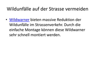 Wildunfälle auf der Strasse vermeiden
• Wildwarner bieten massive Reduktion der
  Wildunfälle im Strassenverkehr. Durch die
  einfache Montage können diese Wildwarner
  sehr schnell montiert werden.
 
