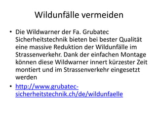 Wildunfälle vermeiden
• Die Wildwarner der Fa. Grubatec
  Sicherheitstechnik bieten bei bester Qualität
  eine massive Reduktion der Wildunfälle im
  Strassenverkehr. Dank der einfachen Montage
  können diese Wildwarner innert kürzester Zeit
  montiert und im Strassenverkehr eingesetzt
  werden
• http://www.grubatec-
  sicherheitstechnik.ch/de/wildunfaelle
 