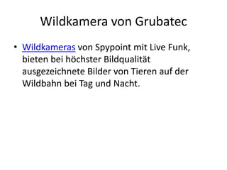 Wildkamera von Grubatec
• Wildkameras von Spypoint mit Live Funk,
  bieten bei höchster Bildqualität
  ausgezeichnete Bilder von Tieren auf der
  Wildbahn bei Tag und Nacht.
 