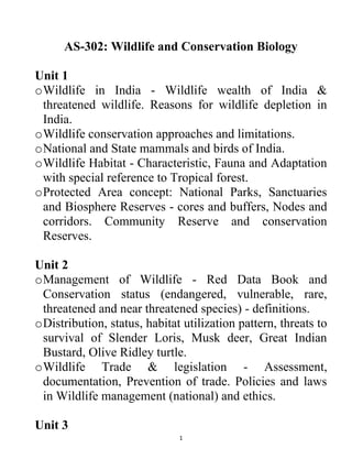1
AS-302: Wildlife and Conservation Biology
Unit 1
oWildlife in India - Wildlife wealth of India &
threatened wildlife. Reasons for wildlife depletion in
India.
oWildlife conservation approaches and limitations.
oNational and State mammals and birds of India.
oWildlife Habitat - Characteristic, Fauna and Adaptation
with special reference to Tropical forest.
oProtected Area concept: National Parks, Sanctuaries
and Biosphere Reserves - cores and buffers, Nodes and
corridors. Community Reserve and conservation
Reserves.
Unit 2
oManagement of Wildlife - Red Data Book and
Conservation status (endangered, vulnerable, rare,
threatened and near threatened species) - definitions.
oDistribution, status, habitat utilization pattern, threats to
survival of Slender Loris, Musk deer, Great Indian
Bustard, Olive Ridley turtle.
oWildlife Trade & legislation - Assessment,
documentation, Prevention of trade. Policies and laws
in Wildlife management (national) and ethics.
Unit 3
 