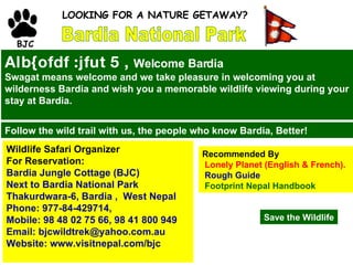 Bardia National Park BJC LOOKING FOR A NATURE GETAWAY?  Alb{ofdf :jfut 5 ,  Welcome Bardia Swagat means welcome and we take pleasure in welcoming you at wilderness Bardia and wish you a memorable wildlife viewing during your stay at Bardia.   Follow the wild trail with us, the people who know Bardia, Better!  Wildlife Safari Organizer For Reservation: Bardia Jungle Cottage (BJC) Next to Bardia National Park Thakurdwara-6, Bardia ,  West Nepal  Phone: 977-84-429714, Mobile: 98 48 02 75 66, 98 41 800 949 Email: bjcwildtrek@yahoo.com.au Website: www.visitnepal.com/bjc Recommended By Lonely Planet (English & French). Rough Guide   Footprint Nepal Handbook Save the   Wildlife 