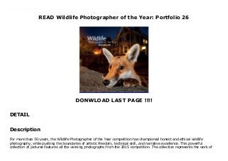 READ Wildlife Photographer of the Year: Portfolio 26
DONWLOAD LAST PAGE !!!!
DETAIL
Wildlife Photographer of the Year: Portfolio 26 by Wildlife Photographer of the Year: Portfolio 26 Epub Wildlife Photographer of the Year: Portfolio 26 Download vk Wildlife Photographer of the Year: Portfolio 26 Download ok.ru Wildlife Photographer of the Year: Portfolio 26 Download Youtube Wildlife Photographer of the Year: Portfolio 26 Download Dailymotion Wildlife Photographer of the Year: Portfolio 26 Read Online Wildlife Photographer of the Year: Portfolio 26 mobi Wildlife Photographer of the Year: Portfolio 26 Download Site Wildlife Photographer of the Year: Portfolio 26 Book Wildlife Photographer of the Year: Portfolio 26 PDF Wildlife Photographer of the Year: Portfolio 26 TXT Wildlife Photographer of the Year: Portfolio 26 Audiobook Wildlife Photographer of the Year: Portfolio 26 Kindle Wildlife Photographer of the Year: Portfolio 26 Read Online Wildlife Photographer of the Year: Portfolio 26 Playbook Wildlife Photographer of the Year: Portfolio 26 full page Wildlife Photographer of the Year: Portfolio 26 amazon Wildlife Photographer of the Year: Portfolio 26 free download Wildlife Photographer of the Year: Portfolio 26 format PDF Wildlife Photographer of the Year: Portfolio 26 Free read And download Wildlife Photographer of the Year: Portfolio 26 download Kindle
Description
For more than 50 years, the Wildlife Photographer of the Year competition has championed honest and ethical wildlife
photography, while pushing the boundaries of artistic freedom, technical skill, and narrative excellence. This powerful
collection of pictures features all the winning photographs from the 2015 competition. The collection represents the work of
 