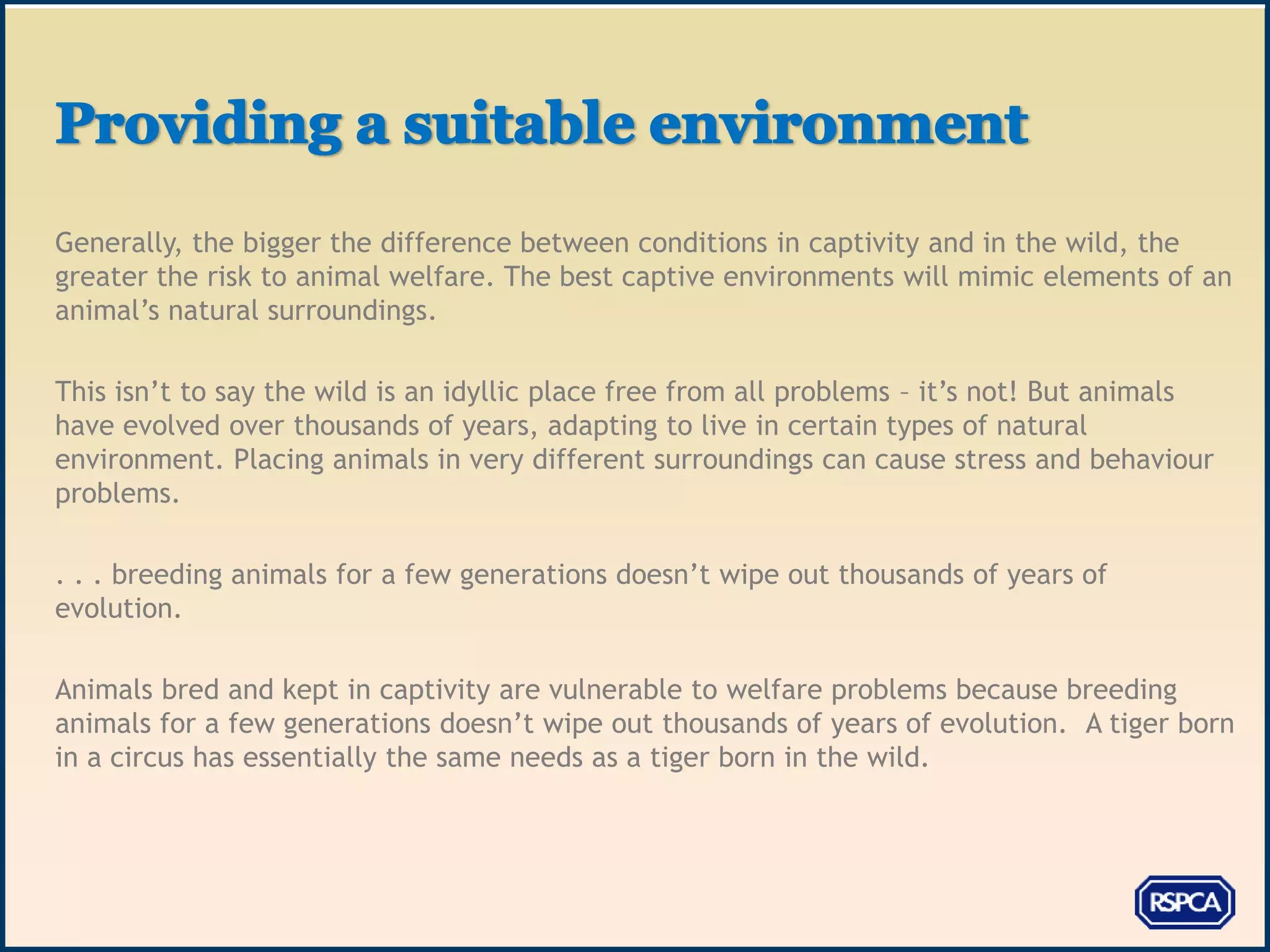 Generally, the bigger the difference between conditions in captivity and in the wild, the
greater the risk to animal welfare. The best captive environments will mimic elements of an
animal’s natural surroundings.

This isn’t to say the wild is an idyllic place free from all problems – it’s not! But animals
have evolved over thousands of years, adapting to live in certain types of natural
environment. Placing animals in very different surroundings can cause stress and behaviour
problems.

. . . breeding animals for a few generations doesn’t wipe out thousands of years of
evolution.

Animals bred and kept in captivity are vulnerable to welfare problems because breeding
animals for a few generations doesn’t wipe out thousands of years of evolution. A tiger born
in a circus has essentially the same needs as a tiger born in the wild.
 