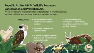Republic Act No. 9147- “Wildlife Resources
Conservation and Protection Act.
An act providing for the conservation and protection of wildlife resources
and their habitats, appropriating funds and for other purposes.
• To conserve and protect
wildlife species and their
habitats.
• To pursue the Philippine
commitment to international
conventions, protection of wildlife
and their habitats.
• To regulate collection and
trade of wildlife.
• To initiate or support scientific
studies on the conservation of
biological diversity.
OBJECTIVES:
 