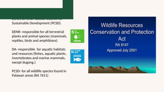 RA 9147 is joint implementation of
DENR, DA and Palawan Council for
Sustainable Development (PCSD).
DENR- responsible for all terrestrial
plants and animal species (mammals,
reptiles, birds and amphibians)
DA- responsible for aquatic habitats
and resources (fishes, aquatic plants,
invertebrates and marine mammals,
except dugong.)
PCSD- for all wildlife species found in
Palawan areas (RA 7611)
 
