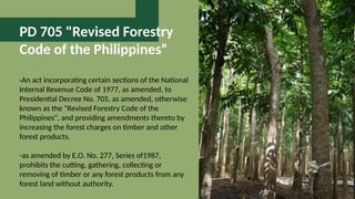 PD 705 "Revised Forestry
Code of the Philippines“
-An act incorporating certain sections of the National
Internal Revenue Code of 1977, as amended, to
Presidential Decree No. 705, as amended, otherwise
known as the "Revised Forestry Code of the
Philippines", and providing amendments thereto by
increasing the forest charges on timber and other
forest products.
-as amended by E.O. No. 277, Series of1987,
prohibits the cutting, gathering, collecting or
removing of timber or any forest products from any
forest land without authority.
 