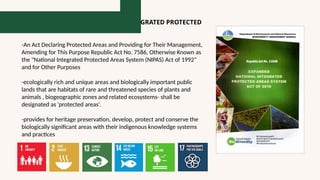 RA 11038: EXPANDED NATIONAL INTERGRATED PROTECTED
AREAS SYSTEM ACT OF 2018 (ENIPAS)
-An Act Declaring Protected Areas and Providing for Their Management,
Amending for This Purpose Republic Act No. 7586, Otherwise Known as
the "National Integrated Protected Areas System (NIPAS) Act of 1992"
and for Other Purposes
-ecologically rich and unique areas and biologically important public
lands that are habitats of rare and threatened species of plants and
animals , biogeographic zones and related ecosystems- shall be
designated as 'protected areas'.
-provides for heritage preservation, develop, protect and conserve the
biologically significant areas with their indigenous knowledge systems
and practices
 
