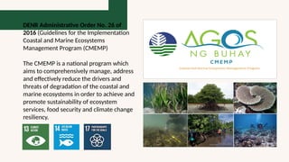 DENR Administrative Order No. 26 of
2016 (Guidelines for the Implementation
Coastal and Marine Ecosystems
Management Program (CMEMP)
The CMEMP is a national program which
aims to comprehensively manage, address
and effectively reduce the drivers and
threats of degradation of the coastal and
marine ecosystems in order to achieve and
promote sustainability of ecosystem
services, food security and climate change
resiliency.
 