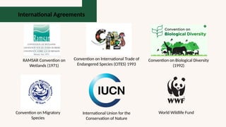 International Agreements
RAMSAR Convention on
Wetlands (1971)
Convention on International Trade of
Endangered Species (CITES) 1993
Convention on Biological Diversity
(1992)
Convention on Migratory
Species
International Union for the
Conservation of Nature
World Wildlife Fund
 