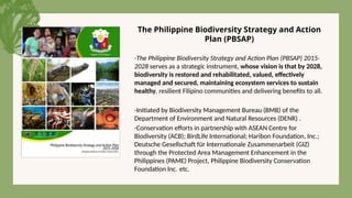 -The Philippine Biodiversity Strategy and Action Plan (PBSAP) 2015-
2028 serves as a strategic instrument, whose vision is that by 2028,
biodiversity is restored and rehabilitated, valued, effectively
managed and secured, maintaining ecosystem services to sustain
healthy, resilient Filipino communities and delivering benefits to all.
-Initiated by Biodiversity Management Bureau (BMB) of the
Department of Environment and Natural Resources (DENR) .
-Conservation efforts in partnership with ASEAN Centre for
Biodiversity (ACB); BirdLife International; Haribon Foundation, Inc.;
Deutsche Gesellschaft für Internationale Zusammenarbeit (GIZ)
through the Protected Area Management Enhancement in the
Philippines (PAME) Project, Philippine Biodiversity Conservation
Foundation Inc. etc.
The Philippine Biodiversity Strategy and Action
Plan (PBSAP)
 