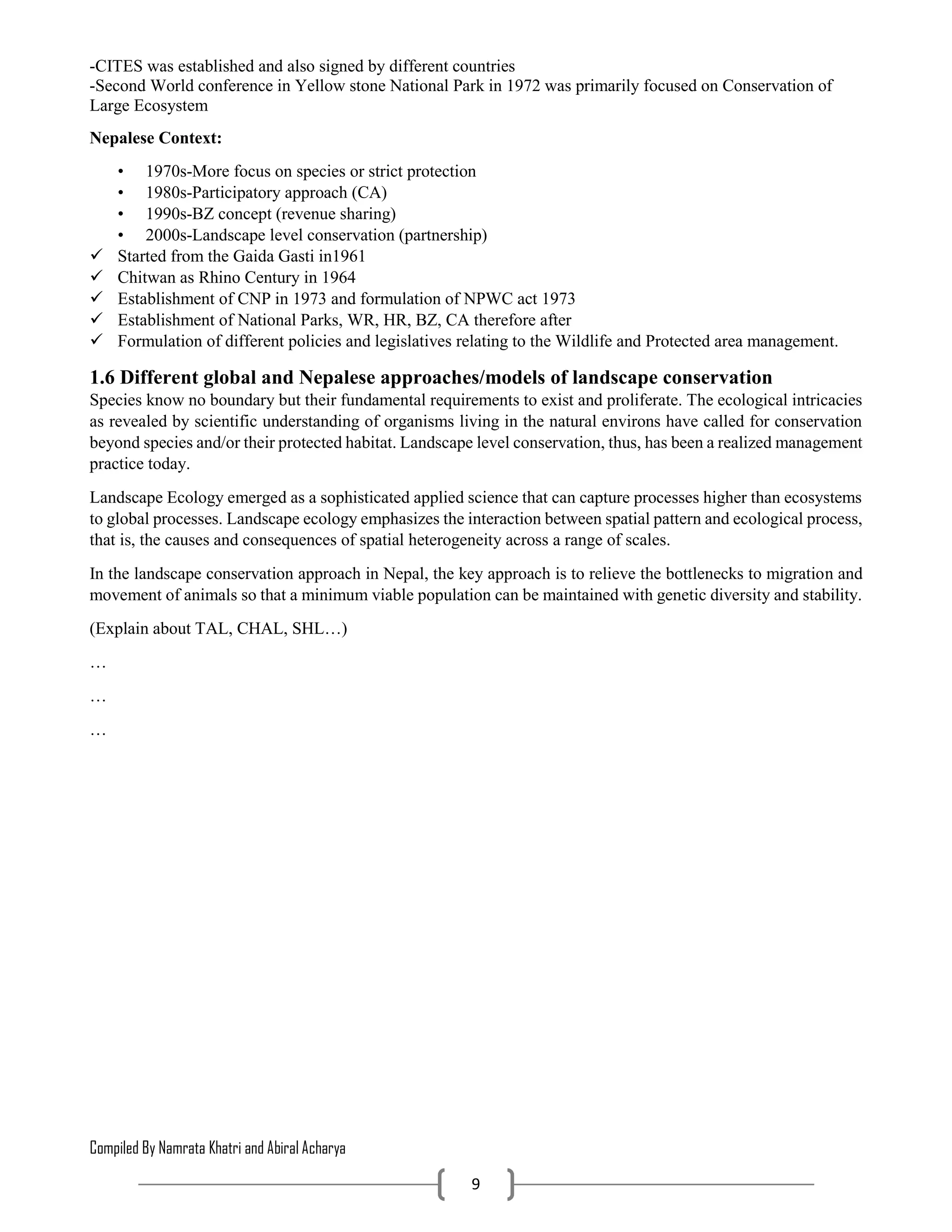 Compiled By Namrata Khatri and Abiral Acharya
9
-CITES was established and also signed by different countries
-Second World conference in Yellow stone National Park in 1972 was primarily focused on Conservation of
Large Ecosystem
Nepalese Context:
• 1970s-More focus on species or strict protection
• 1980s-Participatory approach (CA)
• 1990s-BZ concept (revenue sharing)
• 2000s-Landscape level conservation (partnership)
 Started from the Gaida Gasti in1961
 Chitwan as Rhino Century in 1964
 Establishment of CNP in 1973 and formulation of NPWC act 1973
 Establishment of National Parks, WR, HR, BZ, CA therefore after
 Formulation of different policies and legislatives relating to the Wildlife and Protected area management.
1.6 Different global and Nepalese approaches/models of landscape conservation
Species know no boundary but their fundamental requirements to exist and proliferate. The ecological intricacies
as revealed by scientific understanding of organisms living in the natural environs have called for conservation
beyond species and/or their protected habitat. Landscape level conservation, thus, has been a realized management
practice today.
Landscape Ecology emerged as a sophisticated applied science that can capture processes higher than ecosystems
to global processes. Landscape ecology emphasizes the interaction between spatial pattern and ecological process,
that is, the causes and consequences of spatial heterogeneity across a range of scales.
In the landscape conservation approach in Nepal, the key approach is to relieve the bottlenecks to migration and
movement of animals so that a minimum viable population can be maintained with genetic diversity and stability.
(Explain about TAL, CHAL, SHL…)
…
…
…
 