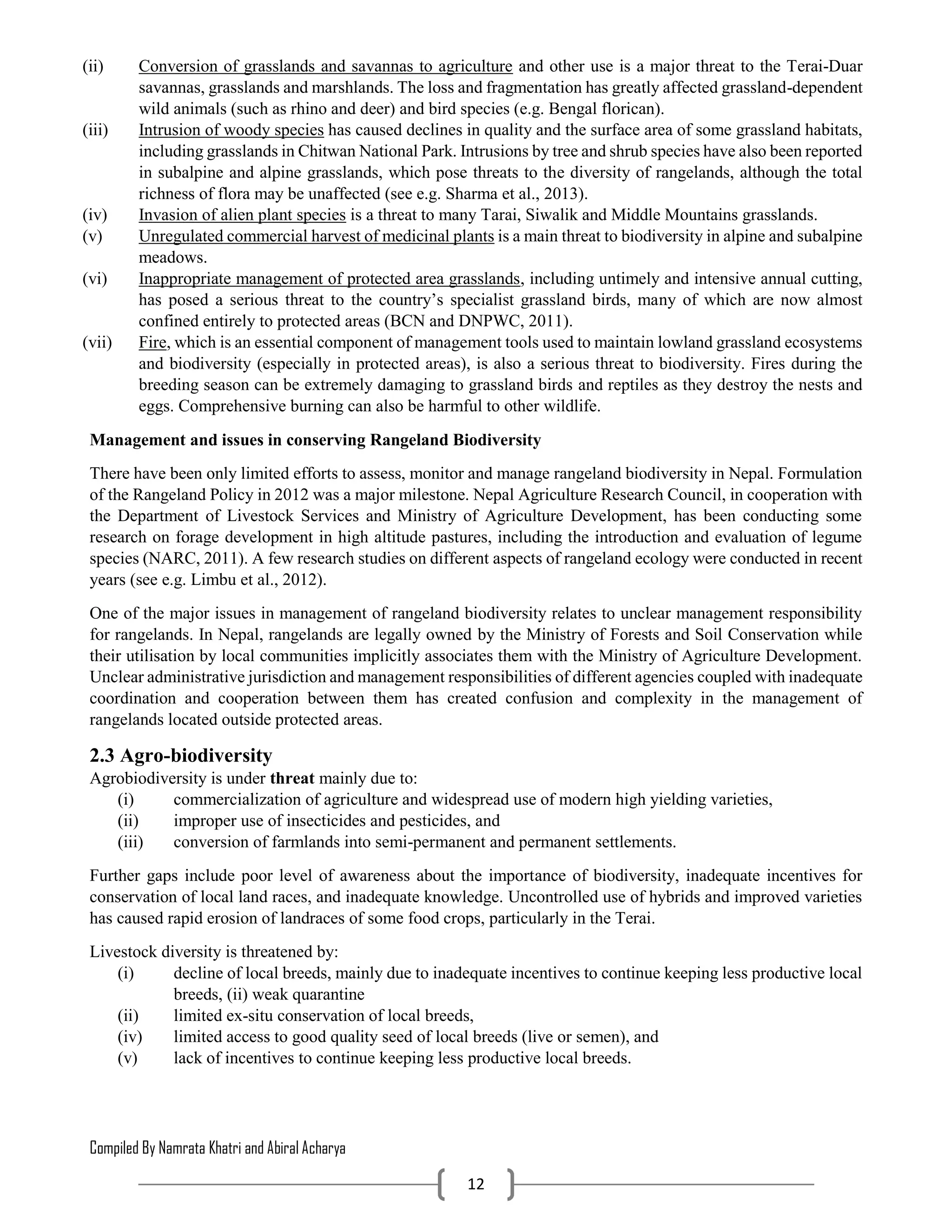 Compiled By Namrata Khatri and Abiral Acharya
12
(ii) Conversion of grasslands and savannas to agriculture and other use is a major threat to the Terai-Duar
savannas, grasslands and marshlands. The loss and fragmentation has greatly affected grassland-dependent
wild animals (such as rhino and deer) and bird species (e.g. Bengal florican).
(iii) Intrusion of woody species has caused declines in quality and the surface area of some grassland habitats,
including grasslands in Chitwan National Park. Intrusions by tree and shrub species have also been reported
in subalpine and alpine grasslands, which pose threats to the diversity of rangelands, although the total
richness of flora may be unaffected (see e.g. Sharma et al., 2013).
(iv) Invasion of alien plant species is a threat to many Tarai, Siwalik and Middle Mountains grasslands.
(v) Unregulated commercial harvest of medicinal plants is a main threat to biodiversity in alpine and subalpine
meadows.
(vi) Inappropriate management of protected area grasslands, including untimely and intensive annual cutting,
has posed a serious threat to the country’s specialist grassland birds, many of which are now almost
confined entirely to protected areas (BCN and DNPWC, 2011).
(vii) Fire, which is an essential component of management tools used to maintain lowland grassland ecosystems
and biodiversity (especially in protected areas), is also a serious threat to biodiversity. Fires during the
breeding season can be extremely damaging to grassland birds and reptiles as they destroy the nests and
eggs. Comprehensive burning can also be harmful to other wildlife.
Management and issues in conserving Rangeland Biodiversity
There have been only limited efforts to assess, monitor and manage rangeland biodiversity in Nepal. Formulation
of the Rangeland Policy in 2012 was a major milestone. Nepal Agriculture Research Council, in cooperation with
the Department of Livestock Services and Ministry of Agriculture Development, has been conducting some
research on forage development in high altitude pastures, including the introduction and evaluation of legume
species (NARC, 2011). A few research studies on different aspects of rangeland ecology were conducted in recent
years (see e.g. Limbu et al., 2012).
One of the major issues in management of rangeland biodiversity relates to unclear management responsibility
for rangelands. In Nepal, rangelands are legally owned by the Ministry of Forests and Soil Conservation while
their utilisation by local communities implicitly associates them with the Ministry of Agriculture Development.
Unclear administrative jurisdiction and management responsibilities of different agencies coupled with inadequate
coordination and cooperation between them has created confusion and complexity in the management of
rangelands located outside protected areas.
2.3 Agro-biodiversity
Agrobiodiversity is under threat mainly due to:
(i) commercialization of agriculture and widespread use of modern high yielding varieties,
(ii) improper use of insecticides and pesticides, and
(iii) conversion of farmlands into semi-permanent and permanent settlements.
Further gaps include poor level of awareness about the importance of biodiversity, inadequate incentives for
conservation of local land races, and inadequate knowledge. Uncontrolled use of hybrids and improved varieties
has caused rapid erosion of landraces of some food crops, particularly in the Terai.
Livestock diversity is threatened by:
(i) decline of local breeds, mainly due to inadequate incentives to continue keeping less productive local
breeds, (ii) weak quarantine
(ii) limited ex-situ conservation of local breeds,
(iv) limited access to good quality seed of local breeds (live or semen), and
(v) lack of incentives to continue keeping less productive local breeds.
 