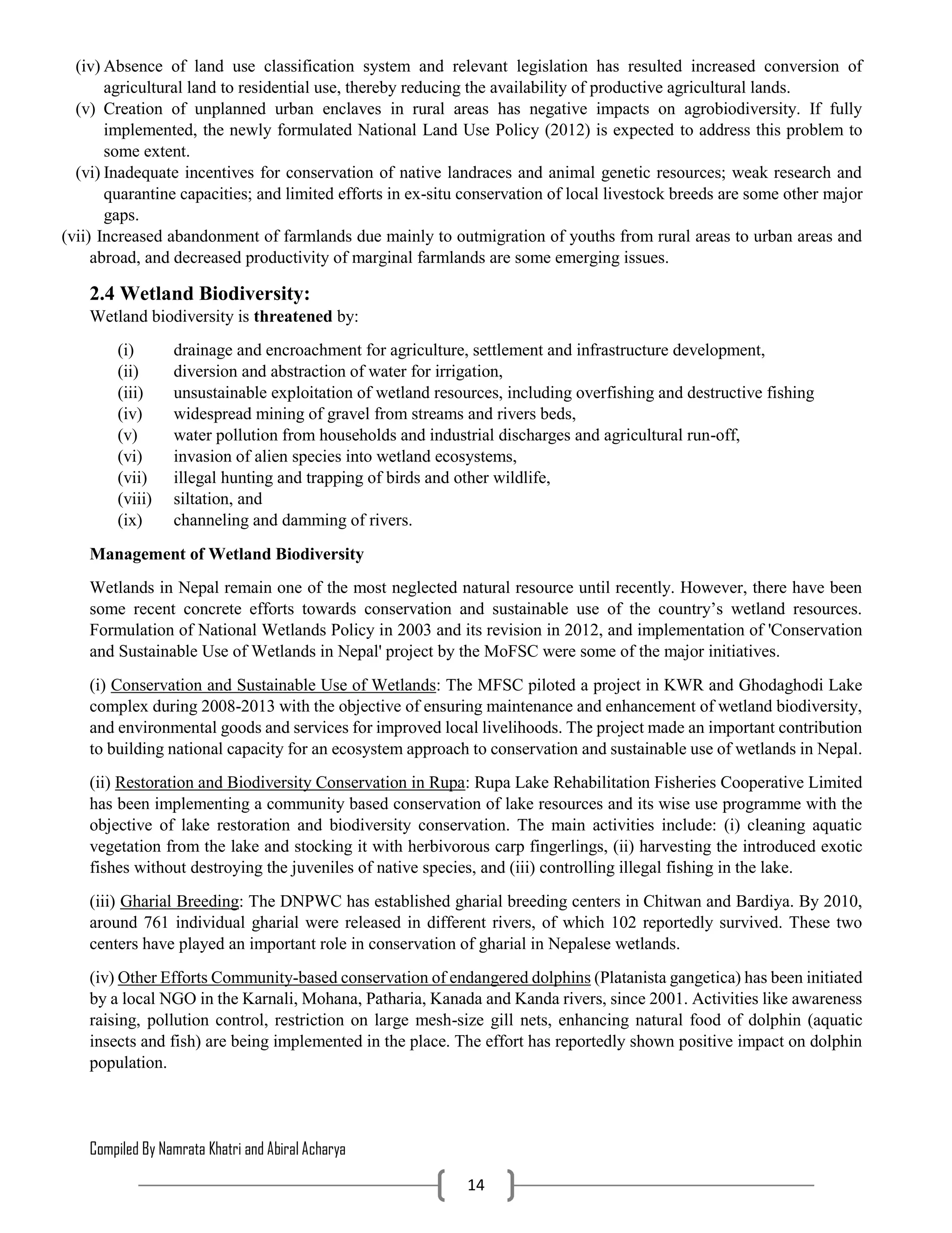 Compiled By Namrata Khatri and Abiral Acharya
14
(iv) Absence of land use classification system and relevant legislation has resulted increased conversion of
agricultural land to residential use, thereby reducing the availability of productive agricultural lands.
(v) Creation of unplanned urban enclaves in rural areas has negative impacts on agrobiodiversity. If fully
implemented, the newly formulated National Land Use Policy (2012) is expected to address this problem to
some extent.
(vi) Inadequate incentives for conservation of native landraces and animal genetic resources; weak research and
quarantine capacities; and limited efforts in ex-situ conservation of local livestock breeds are some other major
gaps.
(vii) Increased abandonment of farmlands due mainly to outmigration of youths from rural areas to urban areas and
abroad, and decreased productivity of marginal farmlands are some emerging issues.
2.4 Wetland Biodiversity:
Wetland biodiversity is threatened by:
(i) drainage and encroachment for agriculture, settlement and infrastructure development,
(ii) diversion and abstraction of water for irrigation,
(iii) unsustainable exploitation of wetland resources, including overfishing and destructive fishing
(iv) widespread mining of gravel from streams and rivers beds,
(v) water pollution from households and industrial discharges and agricultural run-off,
(vi) invasion of alien species into wetland ecosystems,
(vii) illegal hunting and trapping of birds and other wildlife,
(viii) siltation, and
(ix) channeling and damming of rivers.
Management of Wetland Biodiversity
Wetlands in Nepal remain one of the most neglected natural resource until recently. However, there have been
some recent concrete efforts towards conservation and sustainable use of the country’s wetland resources.
Formulation of National Wetlands Policy in 2003 and its revision in 2012, and implementation of 'Conservation
and Sustainable Use of Wetlands in Nepal' project by the MoFSC were some of the major initiatives.
(i) Conservation and Sustainable Use of Wetlands: The MFSC piloted a project in KWR and Ghodaghodi Lake
complex during 2008-2013 with the objective of ensuring maintenance and enhancement of wetland biodiversity,
and environmental goods and services for improved local livelihoods. The project made an important contribution
to building national capacity for an ecosystem approach to conservation and sustainable use of wetlands in Nepal.
(ii) Restoration and Biodiversity Conservation in Rupa: Rupa Lake Rehabilitation Fisheries Cooperative Limited
has been implementing a community based conservation of lake resources and its wise use programme with the
objective of lake restoration and biodiversity conservation. The main activities include: (i) cleaning aquatic
vegetation from the lake and stocking it with herbivorous carp fingerlings, (ii) harvesting the introduced exotic
fishes without destroying the juveniles of native species, and (iii) controlling illegal fishing in the lake.
(iii) Gharial Breeding: The DNPWC has established gharial breeding centers in Chitwan and Bardiya. By 2010,
around 761 individual gharial were released in different rivers, of which 102 reportedly survived. These two
centers have played an important role in conservation of gharial in Nepalese wetlands.
(iv) Other Efforts Community-based conservation of endangered dolphins (Platanista gangetica) has been initiated
by a local NGO in the Karnali, Mohana, Patharia, Kanada and Kanda rivers, since 2001. Activities like awareness
raising, pollution control, restriction on large mesh-size gill nets, enhancing natural food of dolphin (aquatic
insects and fish) are being implemented in the place. The effort has reportedly shown positive impact on dolphin
population.
 