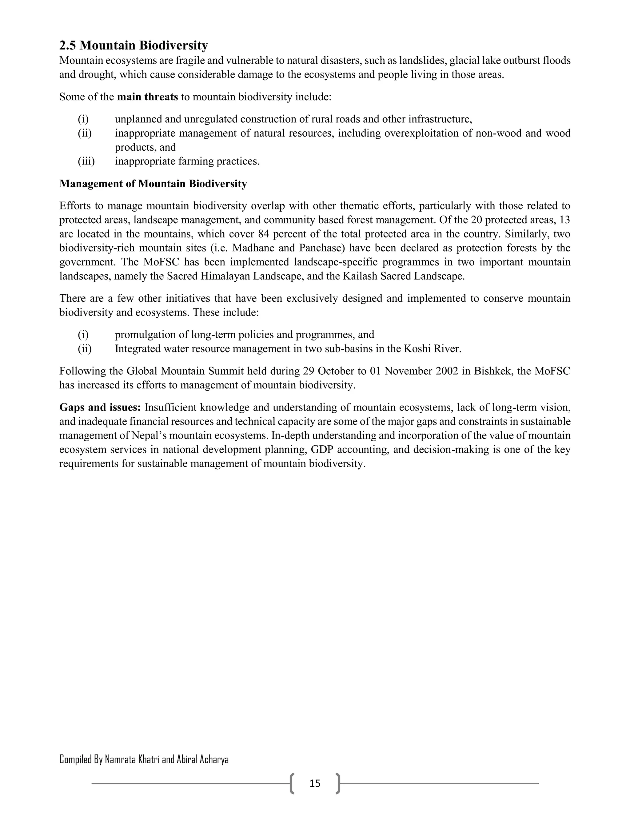 Compiled By Namrata Khatri and Abiral Acharya
15
2.5 Mountain Biodiversity
Mountain ecosystems are fragile and vulnerable to natural disasters, such as landslides, glacial lake outburst floods
and drought, which cause considerable damage to the ecosystems and people living in those areas.
Some of the main threats to mountain biodiversity include:
(i) unplanned and unregulated construction of rural roads and other infrastructure,
(ii) inappropriate management of natural resources, including overexploitation of non-wood and wood
products, and
(iii) inappropriate farming practices.
Management of Mountain Biodiversity
Efforts to manage mountain biodiversity overlap with other thematic efforts, particularly with those related to
protected areas, landscape management, and community based forest management. Of the 20 protected areas, 13
are located in the mountains, which cover 84 percent of the total protected area in the country. Similarly, two
biodiversity-rich mountain sites (i.e. Madhane and Panchase) have been declared as protection forests by the
government. The MoFSC has been implemented landscape-specific programmes in two important mountain
landscapes, namely the Sacred Himalayan Landscape, and the Kailash Sacred Landscape.
There are a few other initiatives that have been exclusively designed and implemented to conserve mountain
biodiversity and ecosystems. These include:
(i) promulgation of long-term policies and programmes, and
(ii) Integrated water resource management in two sub-basins in the Koshi River.
Following the Global Mountain Summit held during 29 October to 01 November 2002 in Bishkek, the MoFSC
has increased its efforts to management of mountain biodiversity.
Gaps and issues: Insufficient knowledge and understanding of mountain ecosystems, lack of long-term vision,
and inadequate financial resources and technical capacity are some of the major gaps and constraints in sustainable
management of Nepal’s mountain ecosystems. In-depth understanding and incorporation of the value of mountain
ecosystem services in national development planning, GDP accounting, and decision-making is one of the key
requirements for sustainable management of mountain biodiversity.
 
