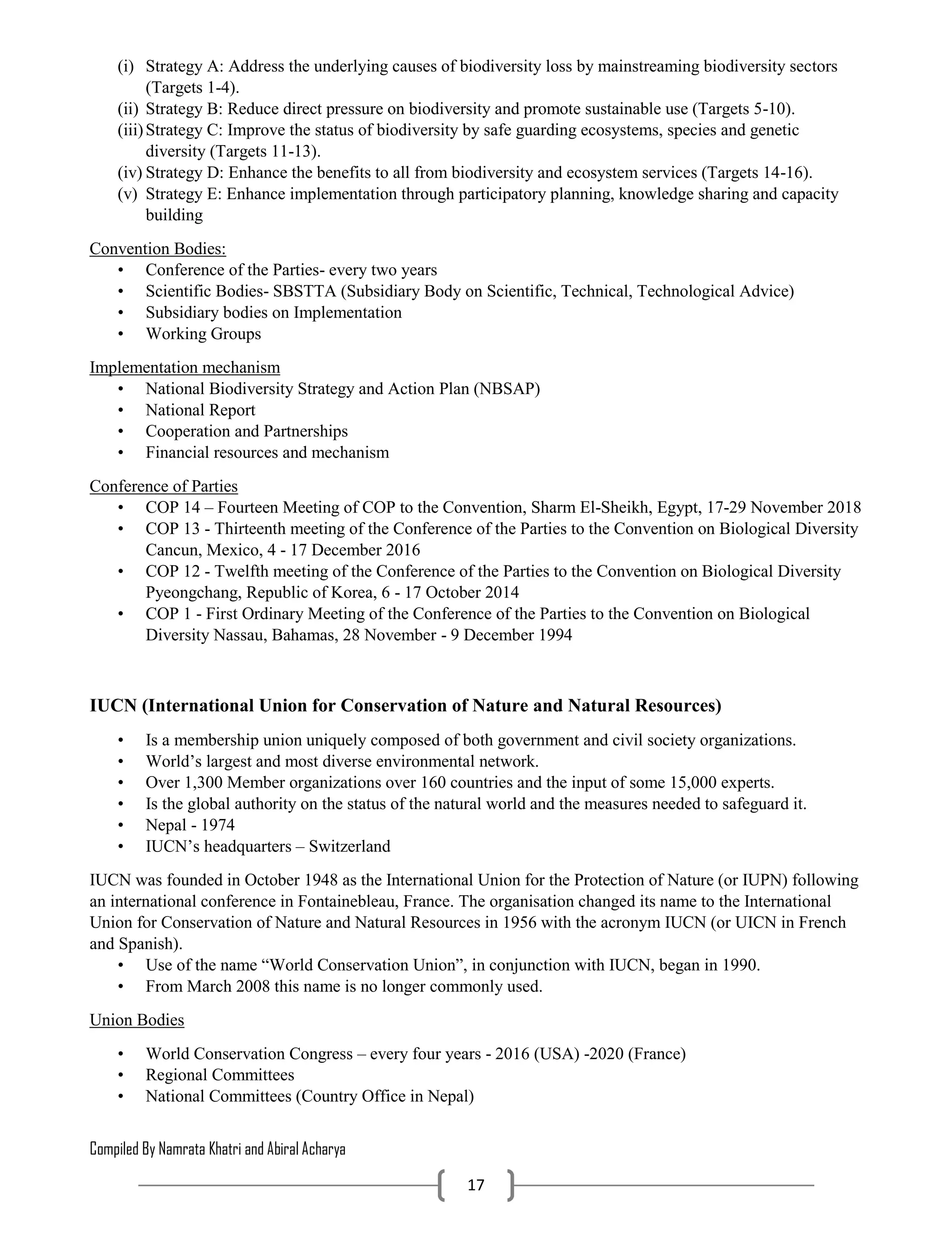 Compiled By Namrata Khatri and Abiral Acharya
17
(i) Strategy A: Address the underlying causes of biodiversity loss by mainstreaming biodiversity sectors
(Targets 1-4).
(ii) Strategy B: Reduce direct pressure on biodiversity and promote sustainable use (Targets 5-10).
(iii)Strategy C: Improve the status of biodiversity by safe guarding ecosystems, species and genetic
diversity (Targets 11-13).
(iv) Strategy D: Enhance the benefits to all from biodiversity and ecosystem services (Targets 14-16).
(v) Strategy E: Enhance implementation through participatory planning, knowledge sharing and capacity
building
Convention Bodies:
• Conference of the Parties- every two years
• Scientific Bodies- SBSTTA (Subsidiary Body on Scientific, Technical, Technological Advice)
• Subsidiary bodies on Implementation
• Working Groups
Implementation mechanism
• National Biodiversity Strategy and Action Plan (NBSAP)
• National Report
• Cooperation and Partnerships
• Financial resources and mechanism
Conference of Parties
• COP 14 – Fourteen Meeting of COP to the Convention, Sharm El-Sheikh, Egypt, 17-29 November 2018
• COP 13 - Thirteenth meeting of the Conference of the Parties to the Convention on Biological Diversity
Cancun, Mexico, 4 - 17 December 2016
• COP 12 - Twelfth meeting of the Conference of the Parties to the Convention on Biological Diversity
Pyeongchang, Republic of Korea, 6 - 17 October 2014
• COP 1 - First Ordinary Meeting of the Conference of the Parties to the Convention on Biological
Diversity Nassau, Bahamas, 28 November - 9 December 1994
IUCN (International Union for Conservation of Nature and Natural Resources)
• Is a membership union uniquely composed of both government and civil society organizations.
• World’s largest and most diverse environmental network.
• Over 1,300 Member organizations over 160 countries and the input of some 15,000 experts.
• Is the global authority on the status of the natural world and the measures needed to safeguard it.
• Nepal - 1974
• IUCN’s headquarters – Switzerland
IUCN was founded in October 1948 as the International Union for the Protection of Nature (or IUPN) following
an international conference in Fontainebleau, France. The organisation changed its name to the International
Union for Conservation of Nature and Natural Resources in 1956 with the acronym IUCN (or UICN in French
and Spanish).
• Use of the name “World Conservation Union”, in conjunction with IUCN, began in 1990.
• From March 2008 this name is no longer commonly used.
Union Bodies
• World Conservation Congress – every four years - 2016 (USA) -2020 (France)
• Regional Committees
• National Committees (Country Office in Nepal)
 