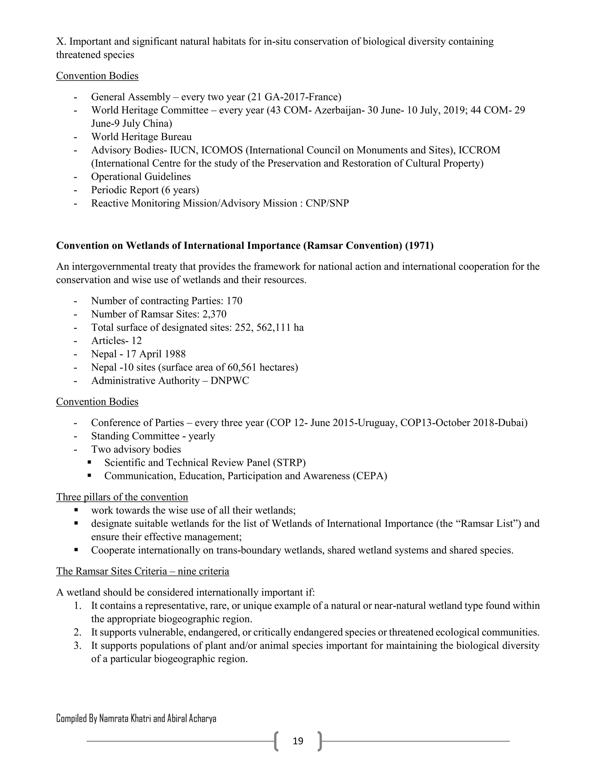 Compiled By Namrata Khatri and Abiral Acharya
19
X. Important and significant natural habitats for in-situ conservation of biological diversity containing
threatened species
Convention Bodies
- General Assembly – every two year (21 GA-2017-France)
- World Heritage Committee – every year (43 COM- Azerbaijan- 30 June- 10 July, 2019; 44 COM- 29
June-9 July China)
- World Heritage Bureau
- Advisory Bodies- IUCN, ICOMOS (International Council on Monuments and Sites), ICCROM
(International Centre for the study of the Preservation and Restoration of Cultural Property)
- Operational Guidelines
- Periodic Report (6 years)
- Reactive Monitoring Mission/Advisory Mission : CNP/SNP
Convention on Wetlands of International Importance (Ramsar Convention) (1971)
An intergovernmental treaty that provides the framework for national action and international cooperation for the
conservation and wise use of wetlands and their resources.
- Number of contracting Parties: 170
- Number of Ramsar Sites: 2,370
- Total surface of designated sites: 252, 562,111 ha
- Articles- 12
- Nepal - 17 April 1988
- Nepal -10 sites (surface area of 60,561 hectares)
- Administrative Authority – DNPWC
Convention Bodies
- Conference of Parties – every three year (COP 12- June 2015-Uruguay, COP13-October 2018-Dubai)
- Standing Committee - yearly
- Two advisory bodies
 Scientific and Technical Review Panel (STRP)
 Communication, Education, Participation and Awareness (CEPA)
Three pillars of the convention
 work towards the wise use of all their wetlands;
 designate suitable wetlands for the list of Wetlands of International Importance (the “Ramsar List”) and
ensure their effective management;
 Cooperate internationally on trans-boundary wetlands, shared wetland systems and shared species.
The Ramsar Sites Criteria – nine criteria
A wetland should be considered internationally important if:
1. It contains a representative, rare, or unique example of a natural or near-natural wetland type found within
the appropriate biogeographic region.
2. It supports vulnerable, endangered, or critically endangered species or threatened ecological communities.
3. It supports populations of plant and/or animal species important for maintaining the biological diversity
of a particular biogeographic region.
 
