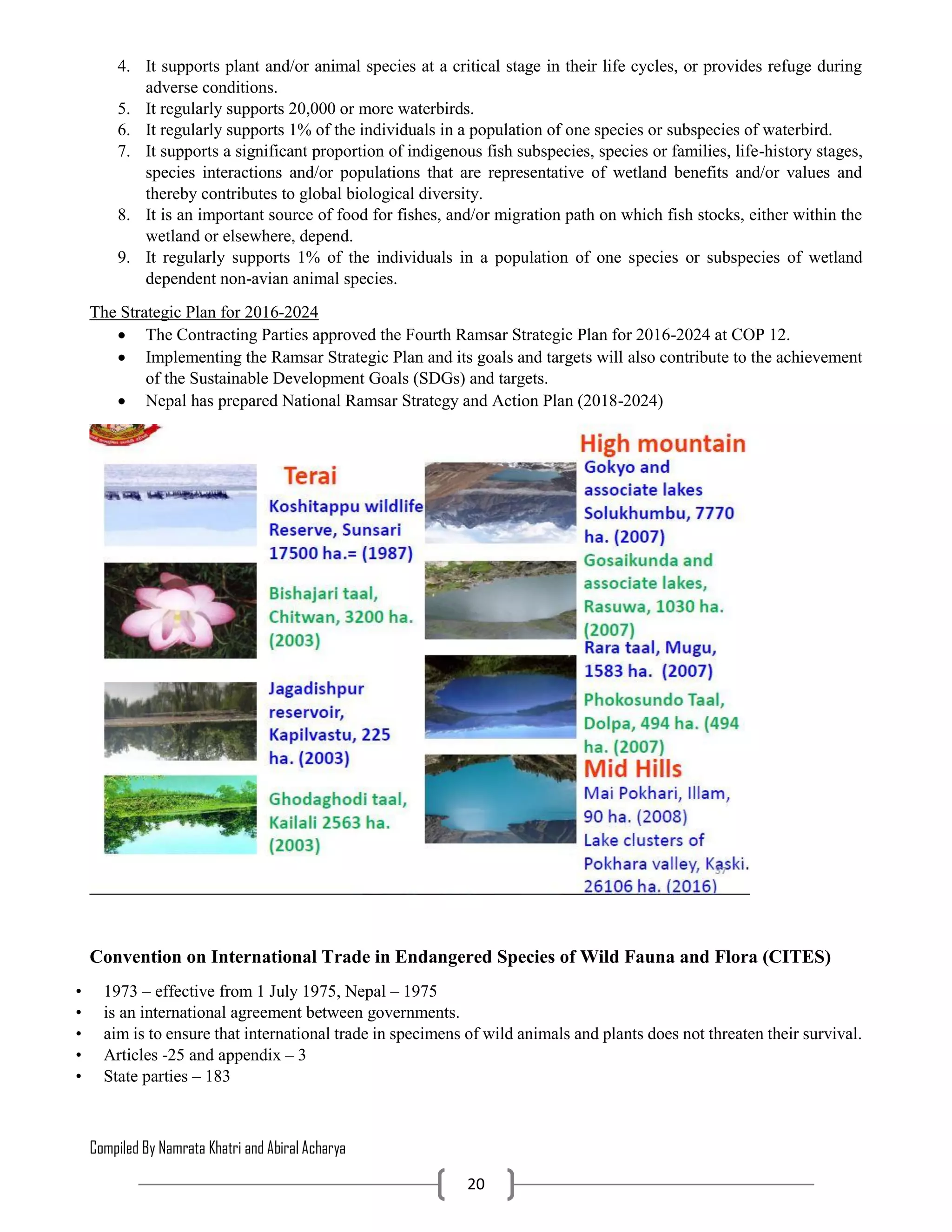 Compiled By Namrata Khatri and Abiral Acharya
20
4. It supports plant and/or animal species at a critical stage in their life cycles, or provides refuge during
adverse conditions.
5. It regularly supports 20,000 or more waterbirds.
6. It regularly supports 1% of the individuals in a population of one species or subspecies of waterbird.
7. It supports a significant proportion of indigenous fish subspecies, species or families, life-history stages,
species interactions and/or populations that are representative of wetland benefits and/or values and
thereby contributes to global biological diversity.
8. It is an important source of food for fishes, and/or migration path on which fish stocks, either within the
wetland or elsewhere, depend.
9. It regularly supports 1% of the individuals in a population of one species or subspecies of wetland
dependent non-avian animal species.
The Strategic Plan for 2016-2024
 The Contracting Parties approved the Fourth Ramsar Strategic Plan for 2016-2024 at COP 12.
 Implementing the Ramsar Strategic Plan and its goals and targets will also contribute to the achievement
of the Sustainable Development Goals (SDGs) and targets.
 Nepal has prepared National Ramsar Strategy and Action Plan (2018-2024)
Convention on International Trade in Endangered Species of Wild Fauna and Flora (CITES)
• 1973 – effective from 1 July 1975, Nepal – 1975
• is an international agreement between governments.
• aim is to ensure that international trade in specimens of wild animals and plants does not threaten their survival.
• Articles -25 and appendix – 3
• State parties – 183
 