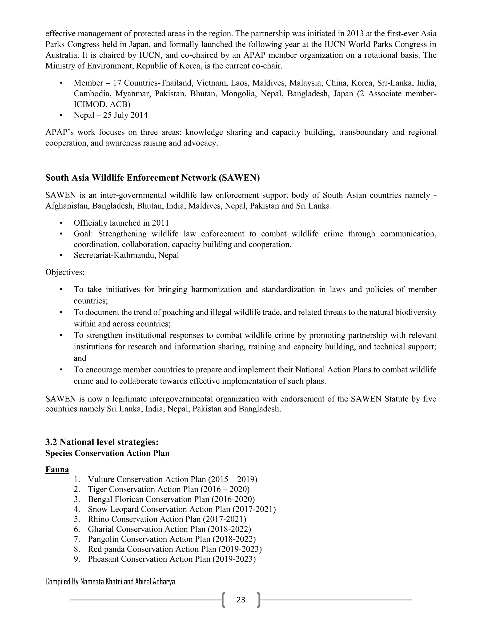 Compiled By Namrata Khatri and Abiral Acharya
23
effective management of protected areas in the region. The partnership was initiated in 2013 at the first-ever Asia
Parks Congress held in Japan, and formally launched the following year at the IUCN World Parks Congress in
Australia. It is chaired by IUCN, and co-chaired by an APAP member organization on a rotational basis. The
Ministry of Environment, Republic of Korea, is the current co-chair.
• Member – 17 Countries-Thailand, Vietnam, Laos, Maldives, Malaysia, China, Korea, Sri-Lanka, India,
Cambodia, Myanmar, Pakistan, Bhutan, Mongolia, Nepal, Bangladesh, Japan (2 Associate member-
ICIMOD, ACB)
• Nepal – 25 July 2014
APAP’s work focuses on three areas: knowledge sharing and capacity building, transboundary and regional
cooperation, and awareness raising and advocacy.
South Asia Wildlife Enforcement Network (SAWEN)
SAWEN is an inter-governmental wildlife law enforcement support body of South Asian countries namely -
Afghanistan, Bangladesh, Bhutan, India, Maldives, Nepal, Pakistan and Sri Lanka.
• Officially launched in 2011
• Goal: Strengthening wildlife law enforcement to combat wildlife crime through communication,
coordination, collaboration, capacity building and cooperation.
• Secretariat-Kathmandu, Nepal
Objectives:
• To take initiatives for bringing harmonization and standardization in laws and policies of member
countries;
• To document the trend of poaching and illegal wildlife trade, and related threats to the natural biodiversity
within and across countries;
• To strengthen institutional responses to combat wildlife crime by promoting partnership with relevant
institutions for research and information sharing, training and capacity building, and technical support;
and
• To encourage member countries to prepare and implement their National Action Plans to combat wildlife
crime and to collaborate towards effective implementation of such plans.
SAWEN is now a legitimate intergovernmental organization with endorsement of the SAWEN Statute by five
countries namely Sri Lanka, India, Nepal, Pakistan and Bangladesh.
3.2 National level strategies:
Species Conservation Action Plan
Fauna
1. Vulture Conservation Action Plan (2015 – 2019)
2. Tiger Conservation Action Plan (2016 – 2020)
3. Bengal Florican Conservation Plan (2016-2020)
4. Snow Leopard Conservation Action Plan (2017-2021)
5. Rhino Conservation Action Plan (2017-2021)
6. Gharial Conservation Action Plan (2018-2022)
7. Pangolin Conservation Action Plan (2018-2022)
8. Red panda Conservation Action Plan (2019-2023)
9. Pheasant Conservation Action Plan (2019-2023)
 