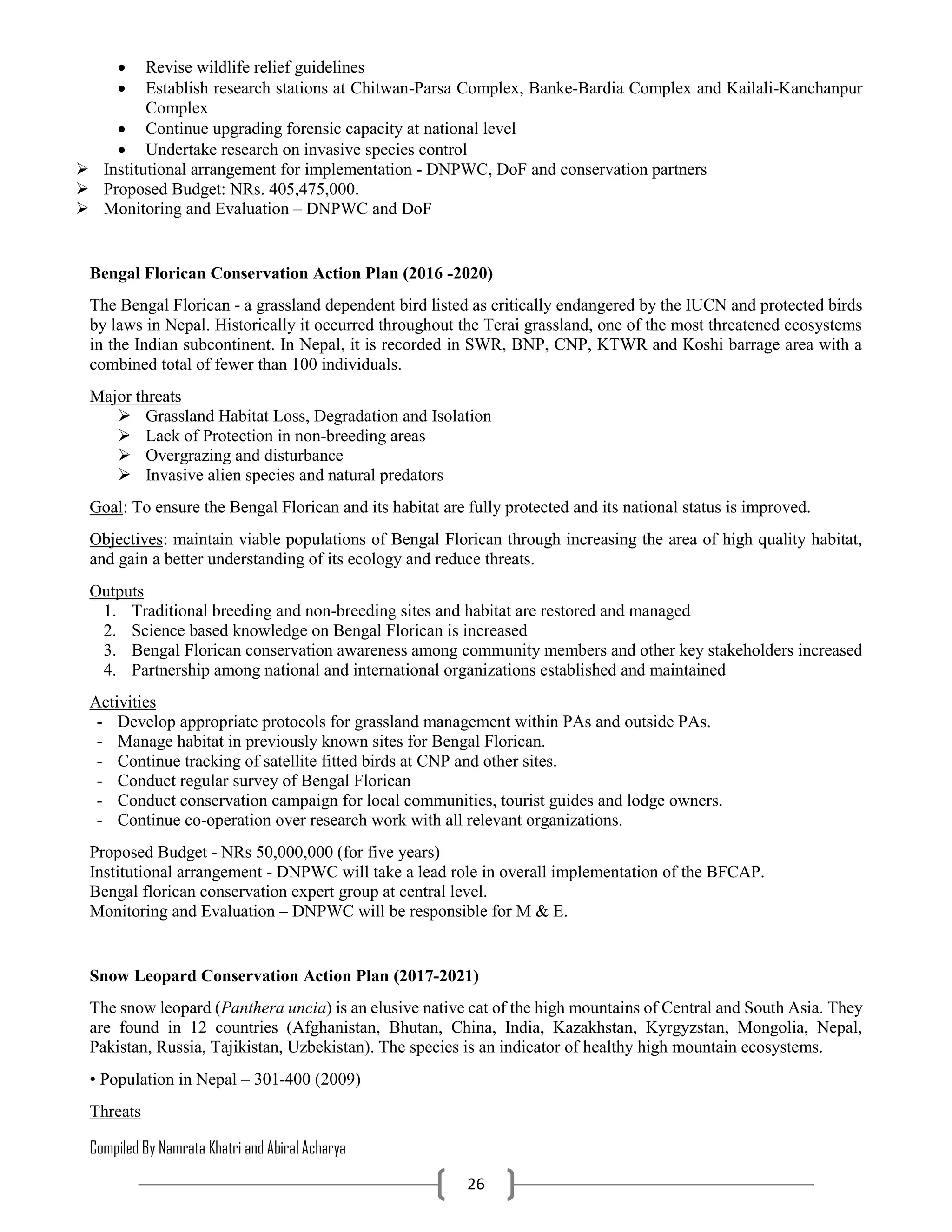 Compiled By Namrata Khatri and Abiral Acharya
26
 Revise wildlife relief guidelines
 Establish research stations at Chitwan-Parsa Complex, Banke-Bardia Complex and Kailali-Kanchanpur
Complex
 Continue upgrading forensic capacity at national level
 Undertake research on invasive species control
 Institutional arrangement for implementation - DNPWC, DoF and conservation partners
 Proposed Budget: NRs. 405,475,000.
 Monitoring and Evaluation – DNPWC and DoF
Bengal Florican Conservation Action Plan (2016 -2020)
The Bengal Florican - a grassland dependent bird listed as critically endangered by the IUCN and protected birds
by laws in Nepal. Historically it occurred throughout the Terai grassland, one of the most threatened ecosystems
in the Indian subcontinent. In Nepal, it is recorded in SWR, BNP, CNP, KTWR and Koshi barrage area with a
combined total of fewer than 100 individuals.
Major threats
 Grassland Habitat Loss, Degradation and Isolation
 Lack of Protection in non-breeding areas
 Overgrazing and disturbance
 Invasive alien species and natural predators
Goal: To ensure the Bengal Florican and its habitat are fully protected and its national status is improved.
Objectives: maintain viable populations of Bengal Florican through increasing the area of high quality habitat,
and gain a better understanding of its ecology and reduce threats.
Outputs
1. Traditional breeding and non-breeding sites and habitat are restored and managed
2. Science based knowledge on Bengal Florican is increased
3. Bengal Florican conservation awareness among community members and other key stakeholders increased
4. Partnership among national and international organizations established and maintained
Activities
- Develop appropriate protocols for grassland management within PAs and outside PAs.
- Manage habitat in previously known sites for Bengal Florican.
- Continue tracking of satellite fitted birds at CNP and other sites.
- Conduct regular survey of Bengal Florican
- Conduct conservation campaign for local communities, tourist guides and lodge owners.
- Continue co-operation over research work with all relevant organizations.
Proposed Budget - NRs 50,000,000 (for five years)
Institutional arrangement - DNPWC will take a lead role in overall implementation of the BFCAP.
Bengal florican conservation expert group at central level.
Monitoring and Evaluation – DNPWC will be responsible for M & E.
Snow Leopard Conservation Action Plan (2017-2021)
The snow leopard (Panthera uncia) is an elusive native cat of the high mountains of Central and South Asia. They
are found in 12 countries (Afghanistan, Bhutan, China, India, Kazakhstan, Kyrgyzstan, Mongolia, Nepal,
Pakistan, Russia, Tajikistan, Uzbekistan). The species is an indicator of healthy high mountain ecosystems.
• Population in Nepal – 301-400 (2009)
Threats
 