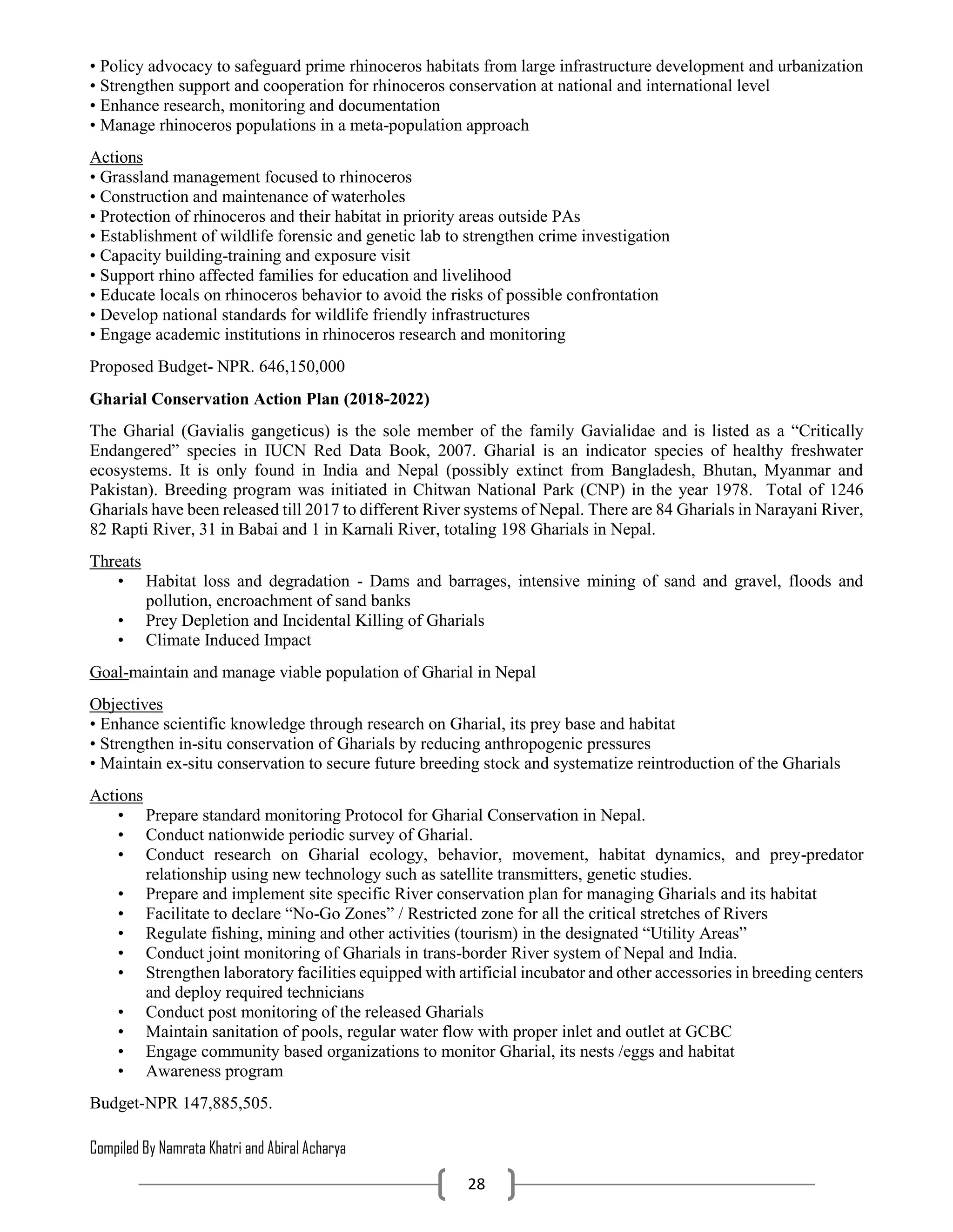 Compiled By Namrata Khatri and Abiral Acharya
28
• Policy advocacy to safeguard prime rhinoceros habitats from large infrastructure development and urbanization
• Strengthen support and cooperation for rhinoceros conservation at national and international level
• Enhance research, monitoring and documentation
• Manage rhinoceros populations in a meta-population approach
Actions
• Grassland management focused to rhinoceros
• Construction and maintenance of waterholes
• Protection of rhinoceros and their habitat in priority areas outside PAs
• Establishment of wildlife forensic and genetic lab to strengthen crime investigation
• Capacity building-training and exposure visit
• Support rhino affected families for education and livelihood
• Educate locals on rhinoceros behavior to avoid the risks of possible confrontation
• Develop national standards for wildlife friendly infrastructures
• Engage academic institutions in rhinoceros research and monitoring
Proposed Budget- NPR. 646,150,000
Gharial Conservation Action Plan (2018-2022)
The Gharial (Gavialis gangeticus) is the sole member of the family Gavialidae and is listed as a “Critically
Endangered” species in IUCN Red Data Book, 2007. Gharial is an indicator species of healthy freshwater
ecosystems. It is only found in India and Nepal (possibly extinct from Bangladesh, Bhutan, Myanmar and
Pakistan). Breeding program was initiated in Chitwan National Park (CNP) in the year 1978. Total of 1246
Gharials have been released till 2017 to different River systems of Nepal. There are 84 Gharials in Narayani River,
82 Rapti River, 31 in Babai and 1 in Karnali River, totaling 198 Gharials in Nepal.
Threats
• Habitat loss and degradation - Dams and barrages, intensive mining of sand and gravel, floods and
pollution, encroachment of sand banks
• Prey Depletion and Incidental Killing of Gharials
• Climate Induced Impact
Goal-maintain and manage viable population of Gharial in Nepal
Objectives
• Enhance scientific knowledge through research on Gharial, its prey base and habitat
• Strengthen in-situ conservation of Gharials by reducing anthropogenic pressures
• Maintain ex-situ conservation to secure future breeding stock and systematize reintroduction of the Gharials
Actions
• Prepare standard monitoring Protocol for Gharial Conservation in Nepal.
• Conduct nationwide periodic survey of Gharial.
• Conduct research on Gharial ecology, behavior, movement, habitat dynamics, and prey-predator
relationship using new technology such as satellite transmitters, genetic studies.
• Prepare and implement site specific River conservation plan for managing Gharials and its habitat
• Facilitate to declare “No-Go Zones” / Restricted zone for all the critical stretches of Rivers
• Regulate fishing, mining and other activities (tourism) in the designated “Utility Areas”
• Conduct joint monitoring of Gharials in trans-border River system of Nepal and India.
• Strengthen laboratory facilities equipped with artificial incubator and other accessories in breeding centers
and deploy required technicians
• Conduct post monitoring of the released Gharials
• Maintain sanitation of pools, regular water flow with proper inlet and outlet at GCBC
• Engage community based organizations to monitor Gharial, its nests /eggs and habitat
• Awareness program
Budget-NPR 147,885,505.
 