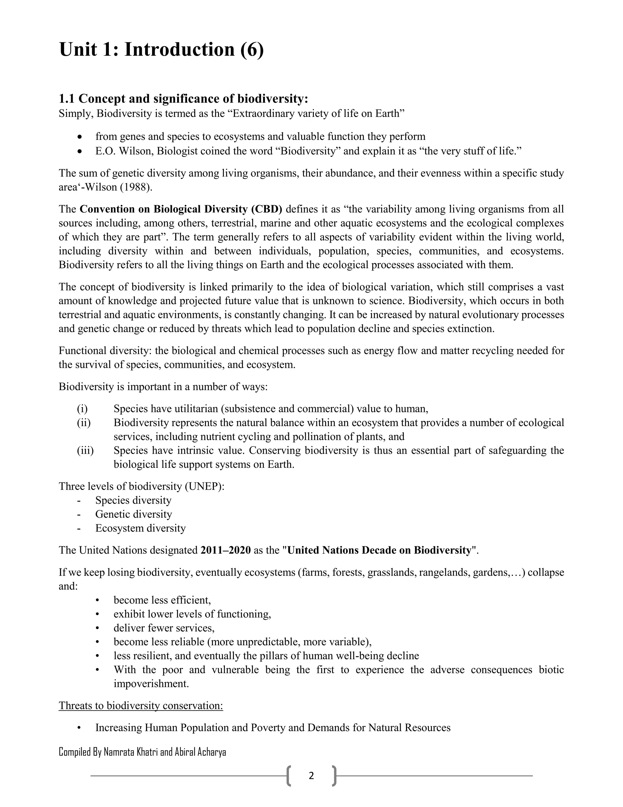 Compiled By Namrata Khatri and Abiral Acharya
2
Unit 1: Introduction (6)
1.1 Concept and significance of biodiversity:
Simply, Biodiversity is termed as the “Extraordinary variety of life on Earth”
 from genes and species to ecosystems and valuable function they perform
 E.O. Wilson, Biologist coined the word “Biodiversity” and explain it as “the very stuff of life.”
The sum of genetic diversity among living organisms, their abundance, and their evenness within a specific study
area‘-Wilson (1988).
The Convention on Biological Diversity (CBD) defines it as “the variability among living organisms from all
sources including, among others, terrestrial, marine and other aquatic ecosystems and the ecological complexes
of which they are part”. The term generally refers to all aspects of variability evident within the living world,
including diversity within and between individuals, population, species, communities, and ecosystems.
Biodiversity refers to all the living things on Earth and the ecological processes associated with them.
The concept of biodiversity is linked primarily to the idea of biological variation, which still comprises a vast
amount of knowledge and projected future value that is unknown to science. Biodiversity, which occurs in both
terrestrial and aquatic environments, is constantly changing. It can be increased by natural evolutionary processes
and genetic change or reduced by threats which lead to population decline and species extinction.
Functional diversity: the biological and chemical processes such as energy flow and matter recycling needed for
the survival of species, communities, and ecosystem.
Biodiversity is important in a number of ways:
(i) Species have utilitarian (subsistence and commercial) value to human,
(ii) Biodiversity represents the natural balance within an ecosystem that provides a number of ecological
services, including nutrient cycling and pollination of plants, and
(iii) Species have intrinsic value. Conserving biodiversity is thus an essential part of safeguarding the
biological life support systems on Earth.
Three levels of biodiversity (UNEP):
- Species diversity
- Genetic diversity
- Ecosystem diversity
The United Nations designated 2011–2020 as the "United Nations Decade on Biodiversity".
If we keep losing biodiversity, eventually ecosystems (farms, forests, grasslands, rangelands, gardens,…) collapse
and:
• become less efficient,
• exhibit lower levels of functioning,
• deliver fewer services,
• become less reliable (more unpredictable, more variable),
• less resilient, and eventually the pillars of human well-being decline
• With the poor and vulnerable being the first to experience the adverse consequences biotic
impoverishment.
Threats to biodiversity conservation:
• Increasing Human Population and Poverty and Demands for Natural Resources
 