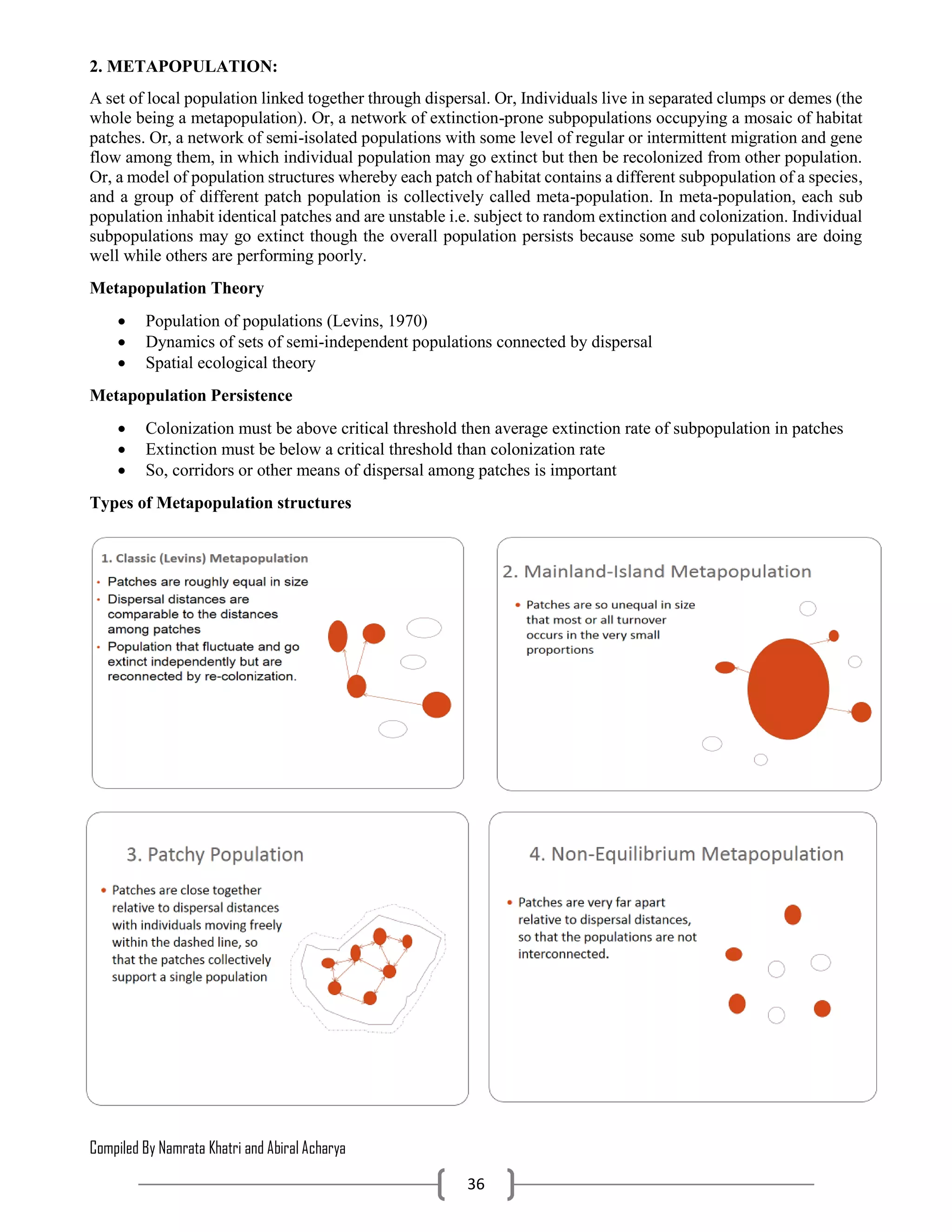 Compiled By Namrata Khatri and Abiral Acharya
36
2. METAPOPULATION:
A set of local population linked together through dispersal. Or, Individuals live in separated clumps or demes (the
whole being a metapopulation). Or, a network of extinction-prone subpopulations occupying a mosaic of habitat
patches. Or, a network of semi-isolated populations with some level of regular or intermittent migration and gene
flow among them, in which individual population may go extinct but then be recolonized from other population.
Or, a model of population structures whereby each patch of habitat contains a different subpopulation of a species,
and a group of different patch population is collectively called meta-population. In meta-population, each sub
population inhabit identical patches and are unstable i.e. subject to random extinction and colonization. Individual
subpopulations may go extinct though the overall population persists because some sub populations are doing
well while others are performing poorly.
Metapopulation Theory
 Population of populations (Levins, 1970)
 Dynamics of sets of semi-independent populations connected by dispersal
 Spatial ecological theory
Metapopulation Persistence
 Colonization must be above critical threshold then average extinction rate of subpopulation in patches
 Extinction must be below a critical threshold than colonization rate
 So, corridors or other means of dispersal among patches is important
Types of Metapopulation structures
 